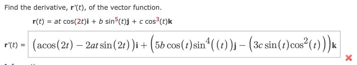 Find the derivative, r'(t), of the vector function.
=
at cos(2t)i + b sin5(t)j + c cos³(t)k
r(t)
r'(t) = (acos (2t) — 2at sin ( 2t))i + (5b cos(t) sin¹( (t))j – (3c sin(t)cos²(t))) k
X