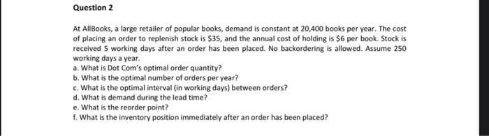 Question 2
At All Books, a large retailer of popular books, demand is constant at 20,400 books per year. The cost
of placing an order to replenish stock is $35, and the annual cost of holding is $6 per book. Stock is
received 5 working days after an order has been placed. No backordering is allowed. Assume 250
working days a year.
a. What is Dot Com's optimal order quantity?
b. What is the optimal number of orders per year?
c. What is the optimal interval (in working days) between orders?
d. What is demand during the lead time?
e. What is the reorder point?
f. What is the inventory position immediately after an order has been placed?