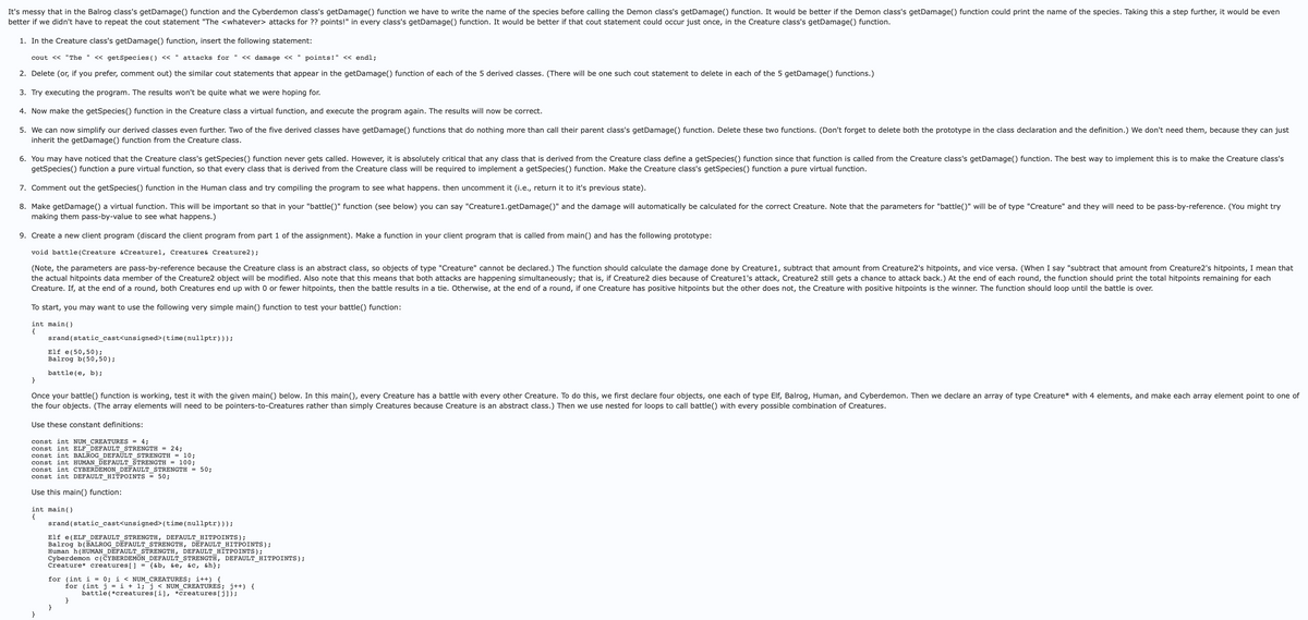 It's messy that in the Balrog class's getDamage() function and the Cyberdemon class's getDamage() function we have to write the name of the species before calling the Demon class's getDamage() function. It would be better if the Demon class's getDamage() function could print the name of the species. Taking this a step further, it would be even
better if we didn't have to repeat the cout statement "The <whatever> attacks for ?? points!" in every class's getDamage() function. It would be better if that cout statement could occur just once, in the Creature class's getDamage() function.
1. In the Creature class's getDamage() function, insert the following statement:
cout << "The " << getSpecies () <<
attacks for " << damage << " points!" << endl;
2. Delete (or, if you prefer, comment out) the similar cout statements that appear in the getDamage() function of each of the 5 derived classes. (There will be one such cout statement to delete in each of the 5 getDamage() functions.)
3. Try executing the program. The results won't be quite what we were hoping for.
4. Now make the getSpecies() function in the Creature class a virtual function, and execute the program again. The results will now be correct.
5. We can now simplify our derived classes even further. Two of the five derived classes have getDamage() functions that do nothing more than call their parent class's getDamage() function. Delete these two functions. (Don't forget to delete both the prototype in the class declaration and the definition.) We don't need them, because they can just
inherit the getDamage() function from the Creature class.
6. You may have noticed that the Creature class's getSpecies() function never gets called. However, it is absolutely critical that any class that is derived from the Creature class define a getSpecies() function since that function is called from the Creature class's getDamage() function. The best way to implement this is to make the Creature class's
getSpecies() function a pure virtual function, so that every class that is derived from the Creature class will be required to implement a getSpecies() function. Make the Creature class's getSpecies() function a pure virtual function.
7. Comment out the getSpecies() function in the Human class and try compiling the program to see what happens. then uncomment it (i.e., return it to it's previous state).
8. Make getDamage() a virtual function. This will be important so that in your "battle()" function (see below) you can say "Creature1.getDamage()" and the damage will automatically be calculated for the correct Creature. Note that the parameters for "battle()" will be of type "Creature" and they will need to be pass-by-reference. (You might try
making them pass-by-value to see what happens.)
9. Create a new client program (discard the client program from part 1 of the assignment). Make a function in your client program that is called from main() and has the following prototype:
void battle (Creature & Creaturel, Creature & Creature2);
(Note, the parameters are pass-by-reference because the Creature class is an abstract class, so objects of type "Creature" cannot be declared.) The function should calculate the damage done by Creature1, subtract that amount from Creature2's hitpoints, and vice versa. (When I say "subtract that amount from Creature2's hitpoints, I mean that
the actual hitpoints data member of the Creature2 object will be modified. Also note that this means that both attacks are happening simultaneously; that is, if Creature2 dies because of Creature1's attack, Creature2 still gets a chance to attack back.) At the end of each round, the function should print the total hitpoints remaining for each
Creature. If, at the end of a round, both Creatures end up with 0 or fewer hitpoints, then the battle results in a tie. Otherwise, at the end of a round, if one Creature has positive hitpoints but the other does not, the Creature with positive hitpoints is the winner. The function should loop until the battle is over.
To start, you may want to use the following very simple main() function to test your battle() function:
int main()
{
}
srand(static_cast<unsigned> (time (nullptr)));
Elf e(50,50);
Balrog b(50,50);
battle (e, b);
Once your battle() function is working, test it with the given main() below. In this main(), every Creature has a battle with every other Creature. To do this, we first declare four objects, one each of type Elf, Balrog, Human, and Cyberdemon. Then we declare an array of type Creature* with 4 elements, and make each array element point to one of
the four objects. (The array elements will need to be pointers-to-Creatures rather than simply Creatures because Creature is an abstract class.) Then we use nested for loops to call battle() with every possible combination of Creatures.
Use these constant definitions:
const int NUM CREATURES = 4;
const int ELF_DEFAULT_STRENGTH = 24;
const int BALROG DEFAULT STRENGTH = 10;
const int HUMAN_DEFAULT_STRENGTH = 100;
const int CYBERDEMON DEFAULT STRENGTH =
const int DEFAULT_HITPOINTS = 50;
Use this main() function:
50%;
int main()
{
srand(static_cast<unsigned>(time (nullptr)));
Elf e(ELF_DEFAULT_STRENGTH, DEFAULT_HITPOINTS);
Balrog b(BALROG_DEFAULT_STRENGTH, DEFAULT_HITPOINTS);
Human h(HUMAN_DEFAULT_STRENGTH, DEFAULT_HITPOINTS);
Cyberdemon c(CYBERDEMON_DEFAULT_STRENGTH, DEFAULT_HITPOINTS);
Creature* creatures[] = {&b, &e, &c, &h};
for (int i = 0; i < NUM_CREATURES; i++) {
for (int j = i + 1; j < NUM_CREATURES; j++) {
battle (*creatures[i], *creatures[j]);