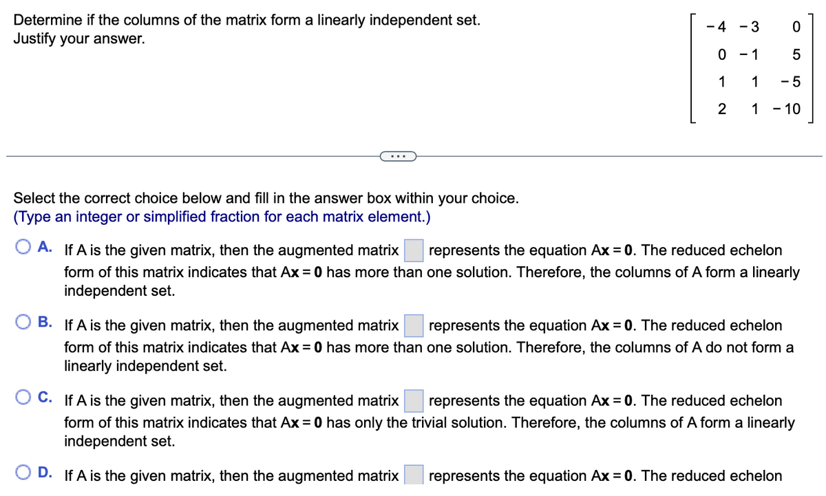Determine if the columns of the matrix form a linearly independent set.
Justify your answer.
Select the correct choice below and fill in the answer box within your choice.
(Type an integer or simplified fraction for each matrix element.)
form of this matrix indicates that Ax = 0 has more than
independent set.
- 4
B. If A is the given matrix, then the augmented matrix
form of this matrix indicates that Ax = 0 has more than
linearly independent set.
O
1
2
- 3
- 1
1
1
OA. If A is the given matrix, then the augmented matrix represents the equation Ax = 0. The reduced echelon
one solution. Therefore, the columns of A form a linearly
0
5
-5
- 10
represents the equation Ax = 0. The reduced echelon
one solution. Therefore, the columns of A do not form a
represents the equation Ax = 0. The reduced echelon
C. If A is the given matrix, then the augmented matrix
form of this matrix indicates that Ax = 0 has only the trivial solution. Therefore, the columns of A form a linearly
independent set.
D. If A is the given matrix, then the augmented matrix
represents the equation Ax = 0. The reduced echelon