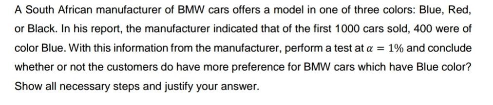 A South African manufacturer of BMW cars offers a model in one of three colors: Blue, Red,
or Black. In his report, the manufacturer indicated that of the first 1000 cars sold, 400 were of
color Blue. With this information from the manufacturer, perform a test at a = 1% and conclude
whether or not the customers do have more preference for BMW cars which have Blue color?
Show all necessary steps and justify your answer.