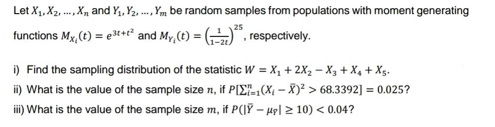 Let X₁, X₂, ..., Xn and Y₁, Y2, ..., Ym be random samples from populations with moment generating
25
respectively.
functions Mx, (t) = e³t+t² and My, (t)
=
1-2t,
3
i) Find the sampling distribution of the statistic W = X₁ + 2X₂ − X3 + X₁ + X5.
ii) What is the value of the sample size n, if P[1(X₁ - X)² > 68.3392] = 0.025?
iii) What is the value of the sample size m, if P(|Ỹ — µç| ≥ 10) < 0.04?