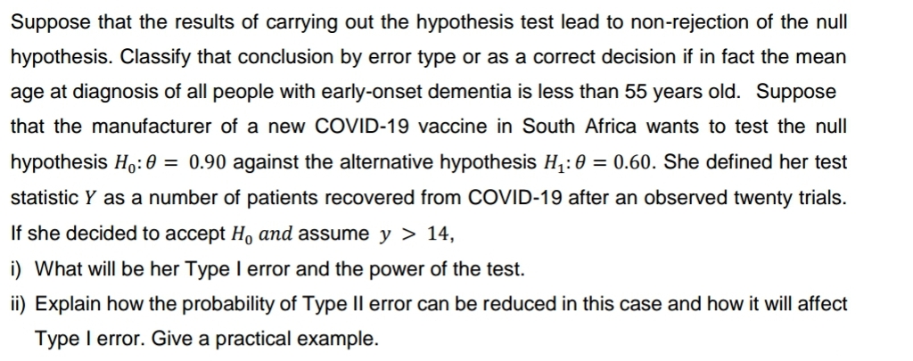 Suppose that the results of carrying out the hypothesis test lead to non-rejection of the null
hypothesis. Classify that conclusion by error type or as a correct decision if in fact the mean
age at diagnosis of all people with early-onset dementia is less than 55 years old. Suppose
that the manufacturer of a new COVID-19 vaccine in South Africa wants to test the null
hypothesis Ho: 0 = 0.90 against the alternative hypothesis H₁: 0 = 0.60. She defined her test
statistic Y as a number of patients recovered from COVID-19 after an observed twenty trials.
If she decided to accept H, and assume y > 14,
i) What will be her Type I error and the power of the test.
ii) Explain how the probability of Type II error can be reduced in this case and how it will affect
Type I error. Give a practical example.