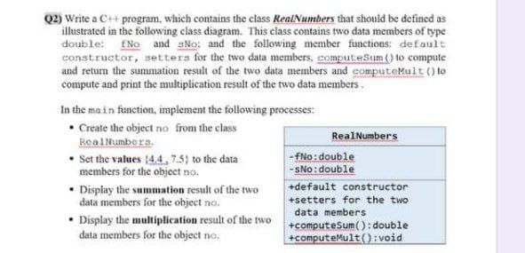Q2) Write a C++ program, which contains the class RealNumbers that should be defined as
illustrated in the following class diagram. This class contains two data members of type
double: fNo and sNo: and the following member functions: default
constructor, setters for the two data members, computeSum () to compute
and return the summation result of the two data members and computeMult () to
compute and print the multiplication result of the two data members.
In the ma in function, implement the following processes:
Create the object no from the class
Real Numbers.
• Set the values 4.4, 7.5) to the data
RealNumbers
- fNo: double
- SNo: double
+default constructor
members for the object no.
• Display the summation result of the two
data members for the object no.
• Display the multiplication result of the two
data members for the object no.
+setters for the two
data members
+computeSum(): double
+computeMult(): void
