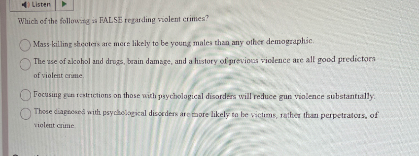 Listen
Which of the following is FALSE regarding violent crimes?
Mass-killing shooters are more likely to be young males than any other demographic.
The use of alcohol and drugs, brain damage, and a history of previous violence are all good predictors
of violent crime.
Focusing gun restrictions on those with psychological disorders will reduce gun violence substantially.
Those diagnosed with psychological disorders are more likely to be victims, rather than perpetrators, of
violent crime.