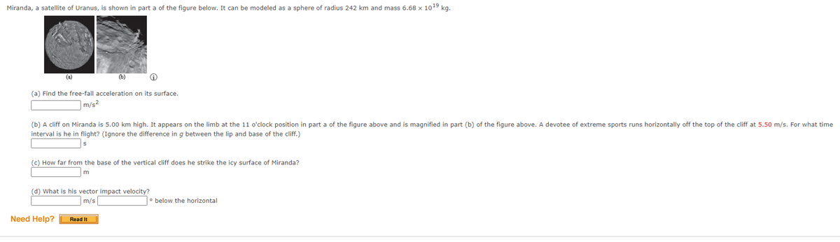 Miranda, a satellite of Uranus, is shown in part a of the figure below. It can be modeled as a sphere of radius 242 km and mass 6.68 x 10¹9 kg.
(a)
(b)
(a) Find the free-fall acceleration on its surface.
m/s²
(b) A cliff on Miranda is 5.00 km high. It appears on the limb at the 11 o'clock position in part a of the figure above and is magnified in part (b) of the figure above. A devotee of extreme sports runs horizontally off the top of the cliff at 5.50 m/s. For what time
interval is he in flight? (Ignore the difference in g between the lip and base of the cliff.)
S
(c) How far from the base of the vertical cliff does he strike the icy surface of Miranda?
m
(d) What is his vector impact velocity?
m/s
• below the horizontal
Read It
Need Help?