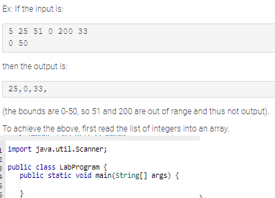 Ex: If the input is:
then the output is:
25,0,33,
(the bounds are 0-50, so 51 and 200 are out of range and thus not output).
To achieve the above, first read the list of integers into an array.
5 25 51 0 200 33
0 50
import java.util.Scanner;
2
3 public class LabProgram {
5
5
public static void main(String[] args) {
}