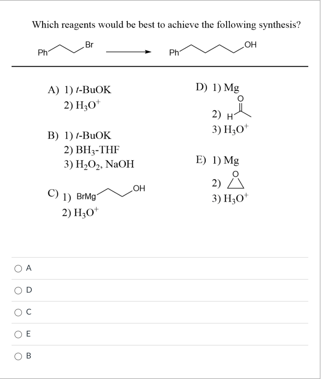 O
O
U
Which reagents would be best to achieve the following synthesis?
B
Ph
Br
A) 1) t-BuOK
2) H₂O+
B) 1) t-BuOK
2) BH₂-THF
3) H₂O2, NaOH
C) 1) BrMg
2) H3O+
OH
Ph
OH
D) 1) Mg
2) H
3) H3O+
E) 1) Mg
2) Å
3) H3O+