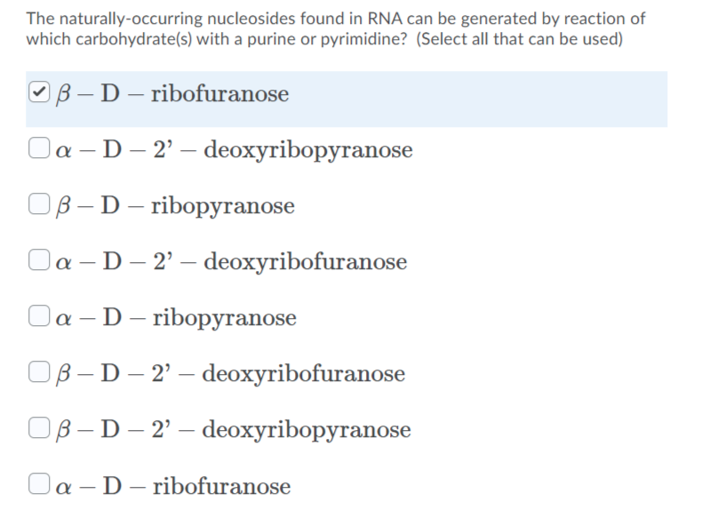 The naturally-occurring nucleosides found in RNA can be generated by reaction of
which carbohydrate(s) with a purine or pyrimidine? (Select all that can be used)
OB – D – ribofuranose
Oa – D– 2' – deoxyribopyranose
Ов- D - ribopугаnose
Oa - D– 2' – deoxyribofuranose
Oa – D– ribopyranose
OB - D – 2' – deoxyribofuranose
Ов-D - 2' — deoxyribopyranose
Oa – D – ribofuranose
