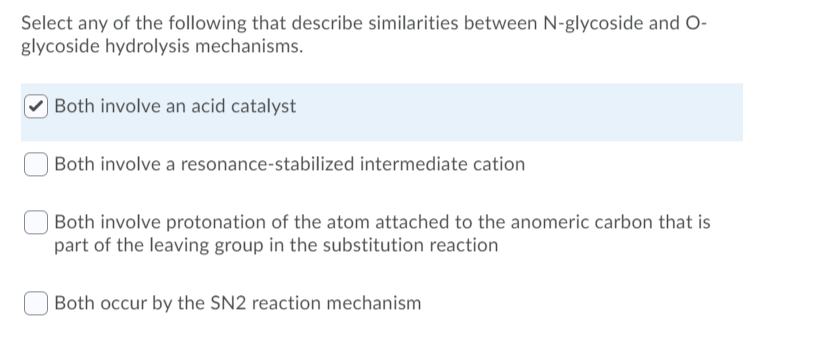 Select any of the following that describe similarities between N-glycoside and O-
glycoside hydrolysis mechanisms.
| Both involve an acid catalyst
Both involve a resonance-stabilized intermediate cation
Both involve protonation of the atom attached to the anomeric carbon that is
part of the leaving group in the substitution reaction
Both occur by the SN2 reaction mechanism
