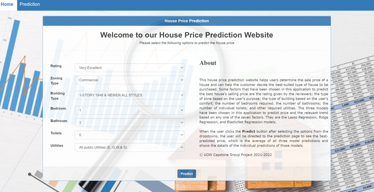 Home
Prediction
200
150
Welcome to our House Price Prediction Website
House Price Prediction
Please select the following options to predict the house price
Rating
Very Excellent
Zoning
Туре
Commercial
About
Building
Туре
1-STORY 1946 & NEWER ALL STYLES
This house price prediction website helps users determine the sale price of a
house and can help the customer decide the best-suited type of house to be
purchased. Some factors that have been chosen in this application to predict
the best house's selling price are the rating given by the reviewers; the type
of zone based on the user's purpose; the type of building based on the user's
Bedroom
1
Bathroom
9.
7
8.
306,000
425,000
963,000
837,000
1
307,000
879,000
156,000
638,000
Toilets
comfort; the number of bedrooms required; the number of bathrooms; the
66,000
number of individual toilets; and other required utilities. The three models
426,000
337,000
25,000
206,000
759,000
have been chosen in this application to predict price and the relevant trend o
382,000
775,000
Utilities
based on any one of the seven factors. They are the Lasso Regression, Ridge
945,00
876,000
Regression, and ElasticNet Regression models.
672,0
All public Utilities (E, G,W,& S)
504,000
851,000
47,
301,000
716,000
461
00
When the user clicks the Predict button after selecting the options from the
1,000
553,000
67
dropdowns, the user will be directed to the prediction page to see the best-
predicted price, which is the average of all three model predictions and
shows the details of the individual predictions of those models.
635,000
726,000
910,000
98,000
923,000
357,000
5,000
000'S
948,000
150,000
621,000
201,000
© UOW Capstone Group Project 2021-2022
767,000
624,000
/131,000
653.000
S14,000
406,000
215,000
169,000
173,000
696,000
Predict
123,000
401,000
20.000
618,000
605,000
833,000
740,000
419,000
383,000
522,000
488000
31600
6100
252,000
830,0
209,000
625,000
692
bo
43
322,000
39
325,000
616,000
680,000
000
293,000
85,000
996000
576,000
,000
902,000
722,000
626,000
82,000
653,000
56,000
438.000
323,000
22,000
463,000
276,000
154,000
05.000
15,000
>

