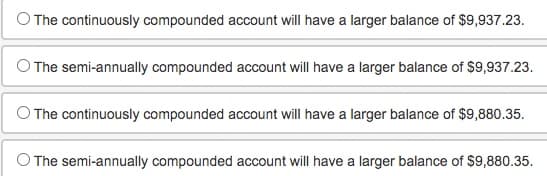 O The continuously compounded account will have a larger balance of $9,937.23.
O The semi-annually compounded account will have a larger balance of $9,937.23.
O The continuously compounded account will have a larger balance of $9,880.35.
O The semi-annually compounded account will have a larger balance of $9,880.35.