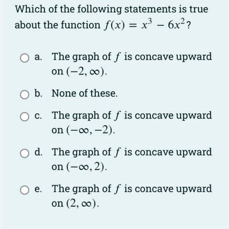 Which of the following statements is true
about the function f(x) = x - 6x²?
|
a. The graph of f is concave upward
on (-2, co).
b. None of these.
c. The graph of f is concave upward
on (-0o, -2).
d. The graph of f is concave upward
on (-0o, 2).
e. The graph of f is concave upward
on (2, co).
