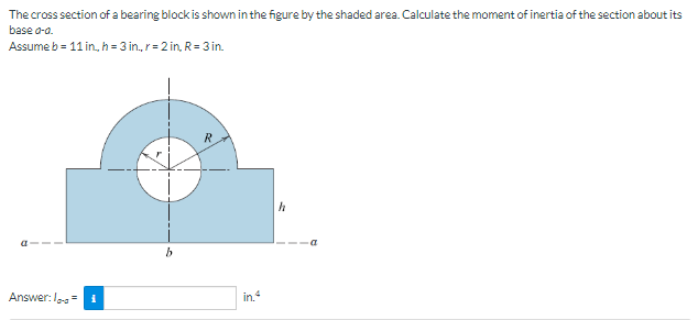 The cross section of a bearing block is shown in the figure by the shaded area. Calculate the moment of inertia of the section about its
base a-a.
Assume b= 11 in, h = 3 in., r = 2 in, R = 3 in.
Answer:lo-s=1
b
R
in.4
h