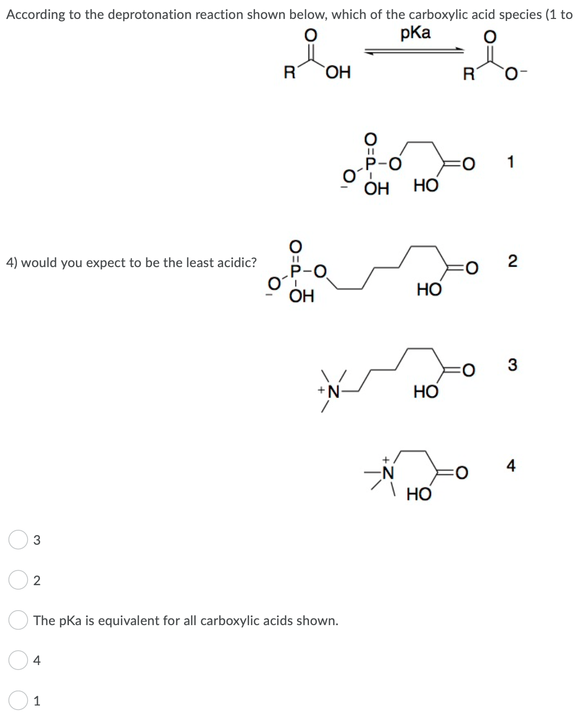 According to the deprotonation reaction shown below, which of the carboxylic acid species (1 to
pKa
HO,
R
1
P-O
НО
ОН
4) would you expect to be the least acidic?
P-O
ОН
HO
+N-
НО
4
НО
2
The pKa is equivalent for all carboxylic acids shown.
4
1
2.
