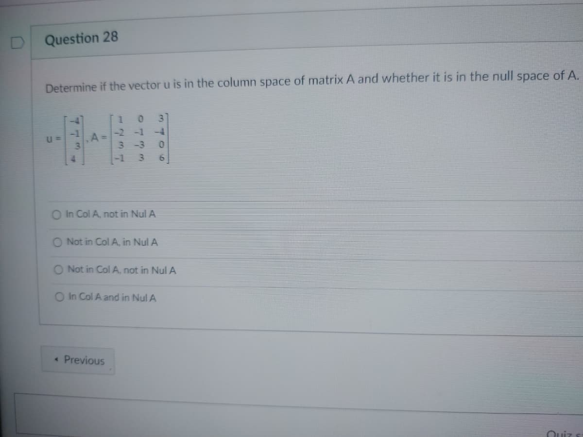 U
Question 28
Determine if the vector u is in the column space of matrix A and whether it is in the null space of A.
U=
77
A
1
0
-1
3
3
-4
0
O In Col A, not in Nul A
< Previous
O Not in Col A, in Nul A
O Not in Col A, not in Nul A
O In Col A and in Nul A
Quiz