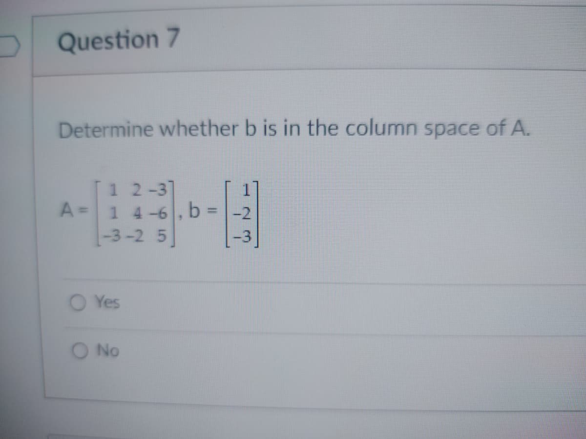 Question 7
Determine whether b is in the column space of A.
1 2-3]
A = 1 4-6, b = -2
-
-3-2 5
Yes
O No