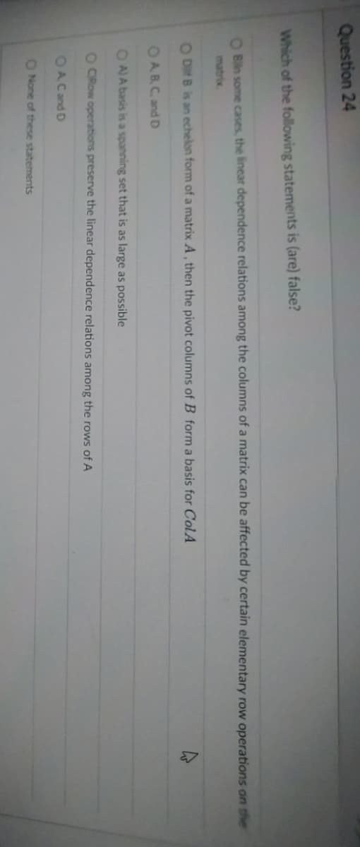 Question 24
Which of the following statements is (are) false?
O Bilin some cases, the linear dependence relations among the columns of a matrix can be affected by certain elementary row operations on the
ODB is an echelon form of a matrix A, then the pivot columns of B form a basis for ColA
OAB, C, and D
OA) A basis is a spanning set that is as large as possible
O CRow operations preserve the linear dependence relations among the rows of A
OA C and D
O None of these statements