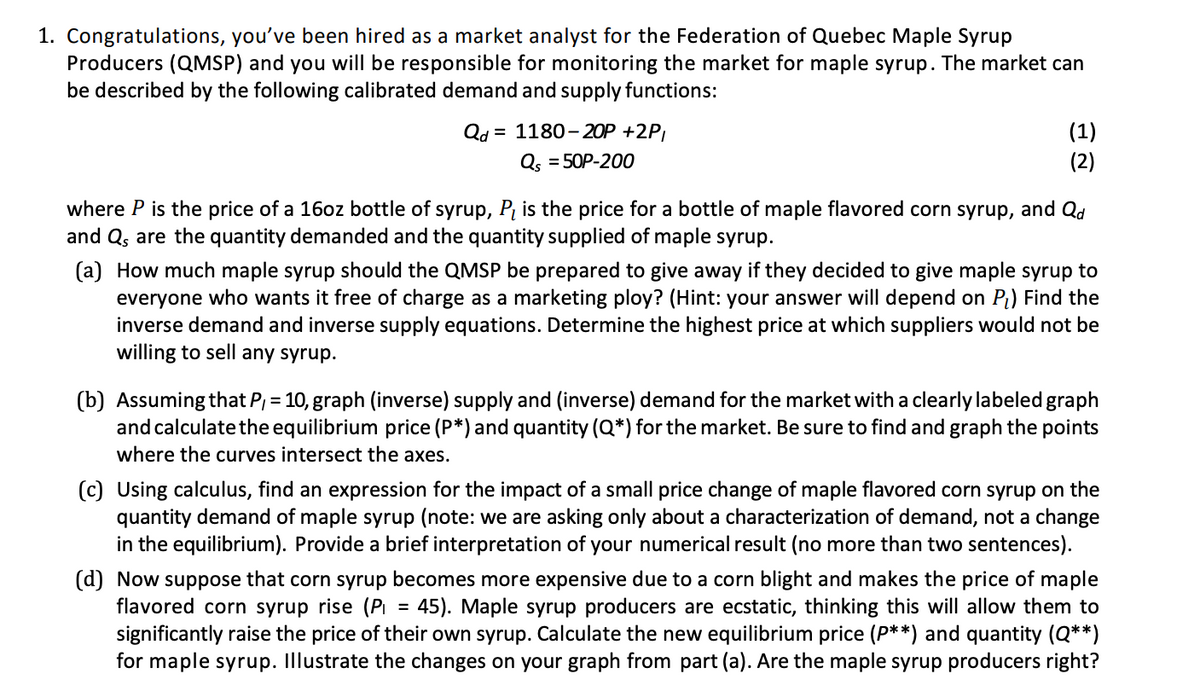 1. Congratulations, you've been hired as a market analyst for the Federation of Quebec Maple Syrup
Producers (QMSP) and you will be responsible for monitoring the market for maple syrup. The market can
be described by the following calibrated demand and supply functions:
Qd = 1180-20P +2P,
(1)
(2)
Qs = 50P-200
where P is the price of a 16oz bottle of syrup, Pį is the price for a bottle of maple flavored corn syrup, and Qd
and Q, are the quantity demanded and the quantity supplied of maple syrup.
(a) How much maple syrup should the QMSP be prepared to give away if they decided to give maple syrup to
everyone who wants it free of charge as a marketing ploy? (Hint: your answer will depend on Pt) Find the
inverse demand and inverse supply equations. Determine the highest price at which suppliers would not be
willing to sell any syrup.
(b) Assuming that P, = 10, graph (inverse) supply and (inverse) demand for the market with a clearly labeled graph
and calculate the equilibrium price (P*) and quantity (Q*) for the market. Be sure to find and graph the points
where the curves intersect the axes.
(c) Using calculus, find an expression for the impact of a small price change of maple flavored corn syrup on the
quantity demand of maple syrup (note: we are asking only about a characterization of demand, not a change
in the equilibrium). Provide a brief interpretation of your numerical result (no more than two sentences).
(d) Now suppose that corn syrup becomes more expensive due to a corn blight and makes the price of maple
flavored corn syrup rise (Pi = 45). Maple syrup producers are ecstatic, thinking this will allow them to
significantly raise the price of their own syrup. Calculate the new equilibrium price (P**) and quantity (Q**)
for maple syrup. Illustrate the changes on your graph from part (a). Are the maple syrup producers right?
%3D
