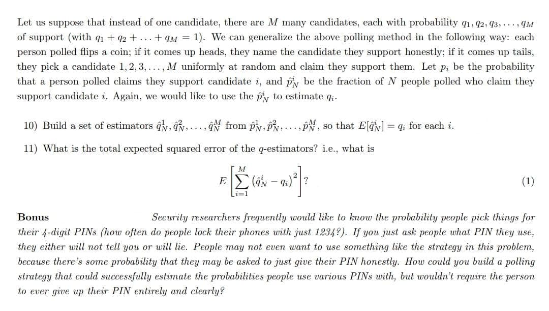 Let us suppose that instead of one candidate, there are M many candidates, each with probability q1, 42, 93, ..., qM
of support (with q1 + q2 + ... + qM = 1). We can generalize the above polling method in the following way: each
person polled flips a coin; if it comes up heads, they name the candidate they support honestly; if it comes up tails,
they pick a candidate 1, 2, 3, ..., M uniformly at random and claim they support them. Let p; be the probability
that a person polled claims they support candidate i, and py be the fraction of N people polled who claim they
support candidate i. Again, we would like to use the py to estimate qi.
10) Build a set of estimators ĝk, đN ..., N from pN, PN
1., PN, so that E = q; for each i.
11) What is the total expected squared error of the q-estimators? i.e., what is
(aN – 4i)|?
(1)
Bonus
Security researchers frequently would like to know the probability people pick things for
their 4-digit PINS (how often do people lock their phones with just 1234?). If you just ask people what PIN they use,
they either will not tell you or will lie. People may not even want to use something like the strategy in this problem,
because there's some probability that they may be asked to just give their PIN honestly. How could you build a polling
strategy that could successfully estimate the probabilities people use various PINS with, but wouldn't require the person
to ever give up their PIN entirely and clearly?
