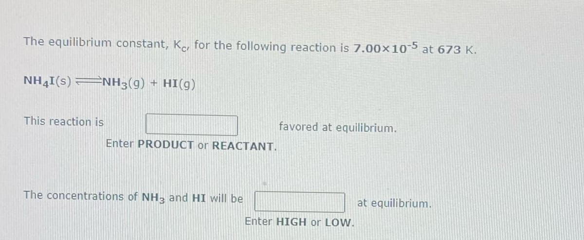 The equilibrium constant, Kor for the following reaction is 7.00×105 at 673 K.
NH4I(s) ENH3(g) + HI(g)
This reaction is
favored at equilibrium.
Enter PRODUCT or REACTANT.
The concentrations of NH, and HI will be
at equilibrium.
Enter HIGH or LOW.
