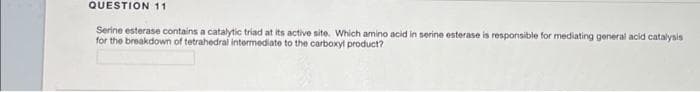 QUESTION 11
Serine esterase contains a catalytic triad at its active site. Which amino acid in serine esterase is responsible for mediating general acid catalysis
for the breakdown of tetrahedral intermediate to the carboxyl product?
