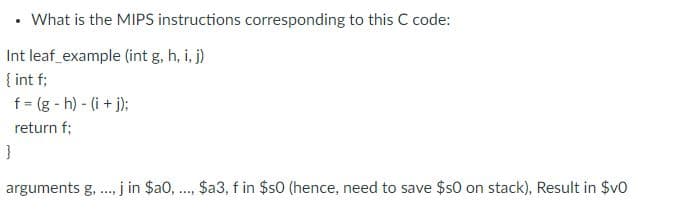 • What is the MIPS instructions corresponding to this C code:
Int leaf_example (int g, h, i, j)
{ int f;
f = (g- h) - (i+j);
return f;
}
..... j in $a0,..., $a3, f in $50 (hence, need to save $50 on stack), Result in $v0
arguments g,.