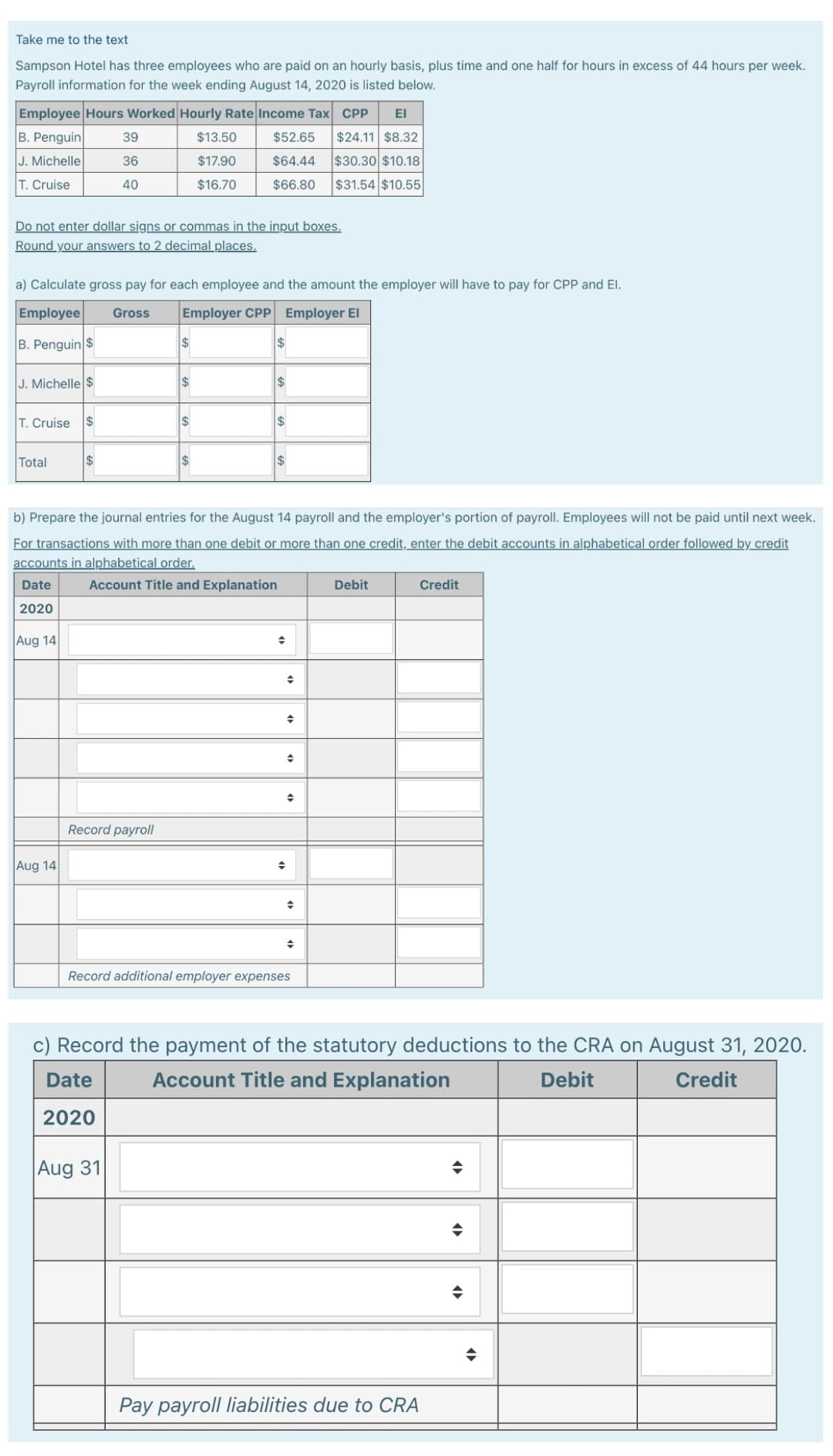 Take me to the text
Sampson Hotel has three employees who are paid on an hourly basis, plus time and one half for hours in excess of 44 hours per week.
Payroll information for the week ending August 14, 2020 is listed below.
Employee Hours Worked Hourly Rate Income Tax CPP ΕΙ
B. Penguin
$52.65 $24.11 $8.32
J. Michelle
$64.44 $30.30 $10.18
T. Cruise
$66.80 $31.54 $10.55
Do not enter dollar signs or commas in the input boxes.
Round your answers to 2 decimal places.
J. Michelle $
a) Calculate gross pay for each employee and the amount the employer will have to pay for CPP and El.
Employee
Gross
Employer CPP Employer El
B. Penguin $
T. Cruise
Total
$
Aug 14
39
36
40
$
Record payroll
$13.50
$17.90
$16.70
$
$
Aug 31
$
$
b) Prepare the journal entries for the August 14 payroll and the employer's portion of payroll. Employees will not be paid until next week.
For transactions with more than one debit or more than one credit, enter the debit accounts in alphabetical order followed by credit
accounts in alphabetical order.
Account Title and Explanation
Date
2020
Aug 14
$
$
◆
+
+
→
Record additional employer expenses
Debit
c) Record the payment of the statutory deductions to the CRA on August 31, 2020.
Date
Account Title and Explanation
Debit
Credit
2020
Credit
Pay payroll liabilities due to CRA
◆