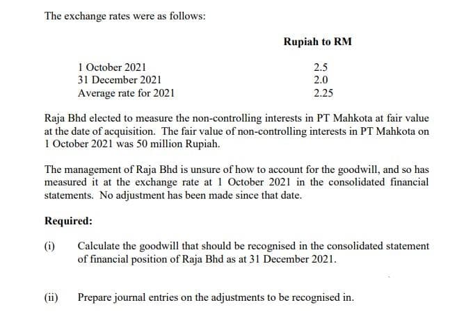 The exchange rates were as follows:
1 October 2021
31 December 2021
Average rate for 2021
(i)
Rupiah to RM
Raja Bhd elected to measure the non-controlling interests in PT Mahkota at fair value
at the date of acquisition. The fair value of non-controlling interests in PT Mahkota on
1 October 2021 was 50 million Rupiah.
(ii)
2.5
2.0
2.25
The management of Raja Bhd is unsure of how to account for the goodwill, and so has
measured it at the exchange rate at 1 October 2021 in the consolidated financial
statements. No adjustment has been made since that date.
Required:
Calculate the goodwill that should be recognised in the consolidated statement
of financial position of Raja Bhd as at 31 December 2021.
Prepare journal entries on the adjustments to be recognised in.