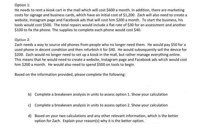 Option 1:
He needs to rent a kiosk cart in the mall which will cost $600 a month. In addition, there are marketing
costs for signage and business cards, which have an initial cost of $1,200. Zach will also need to create a
website, Instagram page and Facebook ads that will cost him $200 a month. To start the business, his
tools would cost $500. The total repairs would include a flat rate of $30 for an assessment and another
$100 to fix the phone. The supplies to complete each phone would cost $40.
Option 2:
Zach needs a way to source old phones from people who no longer need them. He would pay $50 for a
used phone in decent condition and then refurbish it for $40. He would subsequently sell the device for
$200. Zach would no longer need to set up a kiosk in the mall, but rather manage everything online.
This means that he would need to create a website, Instagram page and Facebook ads which would cost
him $200 a month. He would also need to spend $500 on tools to begin.
Based on the information provided, please complete the following:
b) Complete a breakeven analysis in units to assess option 1. Show your calculation
c) Complete a breakeven analysis in units to assess option 2. Show your calculation
d) Based on your two calculations and any other relevant information, which is the better
option for Zach. Explain your reason(s) why it is the better option.