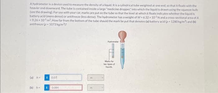A hydrometer is a device used to measure the density of a liquid. It is a cylindrical tube weighted at one end, so that it floats with the
heavier end downward. The tube is contained inside a large "medicine dropper," into which the liquid is drawn using the squeeze bulb
(see the drawing). For use with your car, marks are put on the tube so that the level at which it floats indicates whether the liquid is
battery acid (more dense) or antifreeze (less dense). The hydrometer has a weight of W-6.32 x 102 N and a cross-sectional area of A
- 9.26 x 10³ m². How far from the bottom of the tube should the mark be put that denotes (a) battery acid (p=1280 kg/m²) and (b)
antifreeze (p-1073 kg/m³)?
(a) h=
(b) h-
i 0.07
i 0.084
m
m
Hydrometer
Marks for
two types of
liquids.