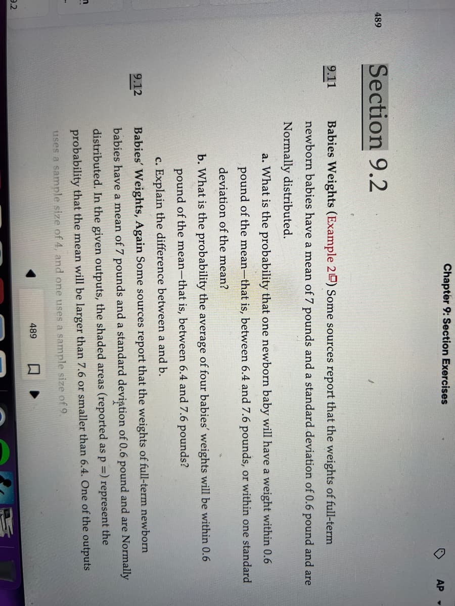 n
9.2
489
Section 9.2
9.11
9.12
Chapter 9: Section Exercises
Babies Weights (Example 20) Some sources report that the weights of full-term
newborn babies have a mean of 7 pounds and a standard deviation of 0.6 pound and are
Normally distributed.
AP
a. What is the probability that one newborn baby will have a weight within 0.6
pound of the mean-that is, between 6.4 and 7.6 pounds, or within one standard
deviation of the mean?
b. What is the probability the average of four babies' weights will be within 0.6
pound of the mean-that is, between 6.4 and 7.6 pounds?
c. Explain the difference between a and b.
Babies' Weights, Again Some sources report that the weights of full-term newborn
babies have a mean of 7 pounds and a standard deviation of 0.6 pound and are Normally
distributed. In the given outputs, the shaded areas (reported as p =) represent the
probability that the mean will be larger than 7.6 or smaller than 6.4. One of the outputs
uses a sample size of 4, and one uses a sample size of 9.
489