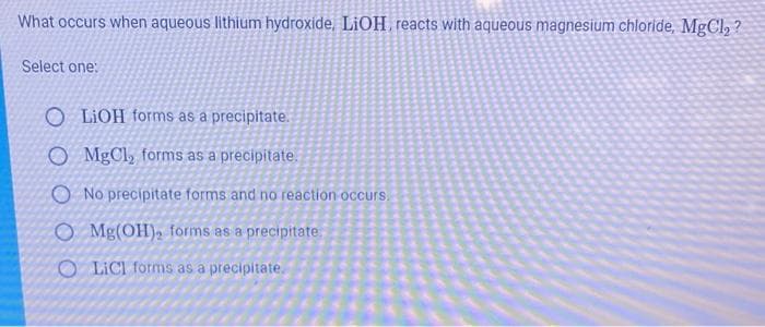 What occurs when aqueous lithium hydroxide, LiOH, reacts with aqueous magnesium chloride, MgCl2 ?
Select one:
O LIOH forms as a precipitate.
O MgCl, forms as a precipitate.
O No precipitate forms and no reaction occurs.
O Mg(OH)2 forms as a precipitate
O LICI forms as a precipitate.
