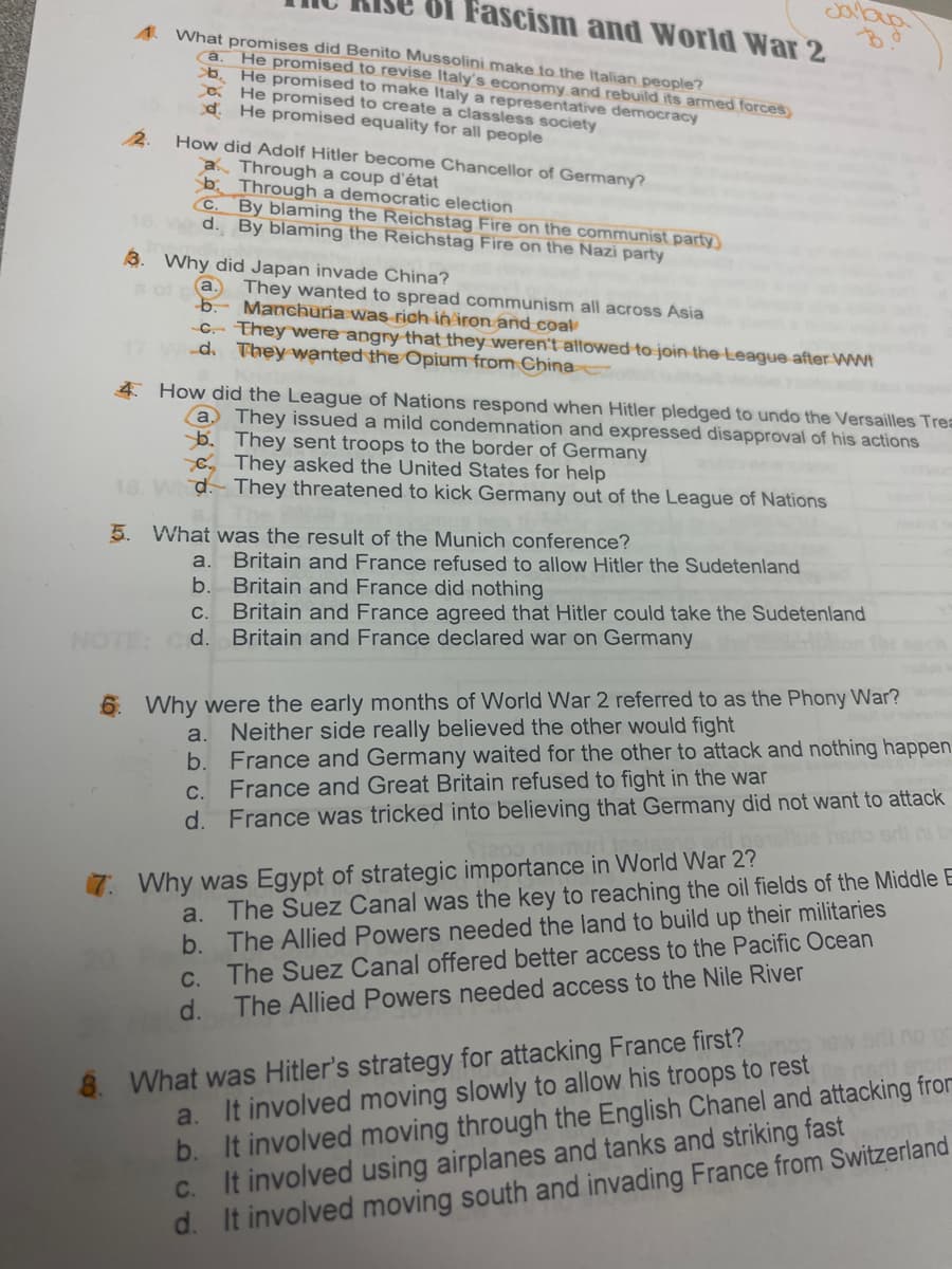 Of Fascism and World War 2
What promises did Benito Mussolini make to the Italian people?
He promised to revise Italy's economy and rebuild its armed forces)
b. He promised to make Italy a representative democracy
a He promised to create a classless society
d. He promised equality for all people
Ca.
12.
How did Adolf Hitler become Chancellor of Germany?
a Through a coup d'état
b. Through a democratic election
C. By blaming the Reichstag Fire on the communist party
16 W d. By blaming the Reichstag Fire on the Nazi party
3. Why did Japan invade China?
a.
They wanted to spread communism all across Asia
b. Manchuria was rich in äron and coal
C.- They were angry that they weren't allowed to join the-League after WWI
d. They wanted the Opium from China
4 How did the League of Nations respond when Hitler pledged to undo the Versailles Trea
a They issued a mild condemnation and expressed disapproval of his actions
b. They sent troops to the border of Germany
C, They asked the United States for help
18. Wd.- They threatened to kick Germany out of the League of Nations
5. What was the result of the Munich conference?
a. Britain and France refused to allow Hitler the Sudetenland
b. Britain and France did nothing
Britain and France agreed that Hitler could take the Sudetenland
d.
C.
NOTE:
Britain and France declared war on Germany
6. Why were the early months of World War 2 referred to as the Phony War?
Neither side really believed the other would fight
b. France and Germany waited for the other to attack and nothing happen
France and Great Britain refused to fight in the war
d. France was tricked into believing that Germany did not want to attack
a.
C.
Why was Egypt of strategic importance in World War 2?
a. The Suez Canal was the key to reaching the oil fields of the Middle E
b. The Allied Powers needed the land to build up their militaries
C. The Suez Canal offered better access to the Pacific Ocean
The Allied Powers needed access to the Nile River
d.
mop ew or no or
a. It involved moving slowly to allow his troops to rest
b. It involved moving through the English Chanel and attacking fror
C. It involved using airplanes and tanks and striking fast
d. It involved moving south and invading France from Switzerland
8. What was Hitler's strategy for attacking France first?
