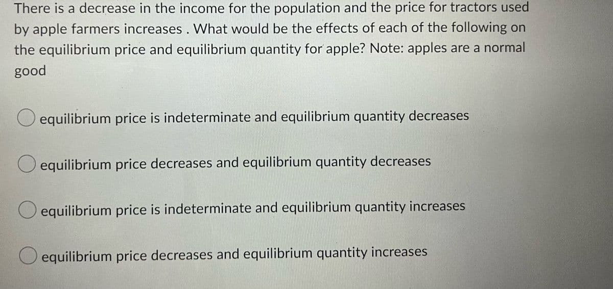 There is a decrease in the income for the population and the price for tractors used
by apple farmers increases. What would be the effects of each of the following on
the equilibrium price and equilibrium quantity for apple? Note: apples are a normal
good
equilibrium price is indeterminate and equilibrium quantity decreases
equilibrium price decreases and equilibrium quantity decreases
equilibrium price is indeterminate and equilibrium quantity increases
equilibrium price decreases and equilibrium quantity increases
