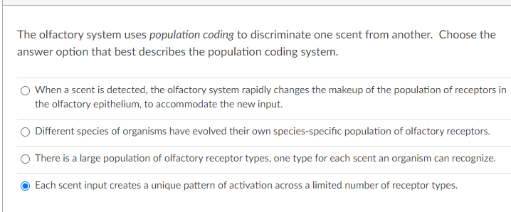 The olfactory system uses population coding to discriminate one scent from another. Choose the
answer option that best describes the population coding system.
When a scent is detected, the olfactory system rapidly changes the makeup of the population of receptors in
the olfactory epithelium, to accommodate the new input.
Different species of organisms have evolved their own species-specific population of olfactory receptors.
There is a large population of olfactory receptor types, one type for each scent an organism can recognize.
Each scent input creates a unique pattern of activation across a limited number of receptor types.