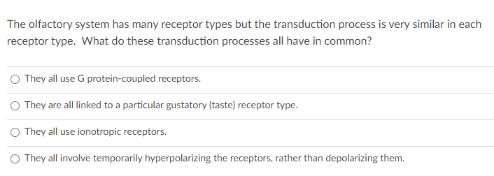 The olfactory system has many receptor types but the transduction process is very similar in each
receptor type. What do these transduction processes all have in common?
They all use G protein-coupled receptors.
They are all linked to a particular gustatory (taste) receptor type.
O They all use ionotropic receptors.
O They all involve temporarily hyperpolarizing the receptors, rather than depolarizing them.