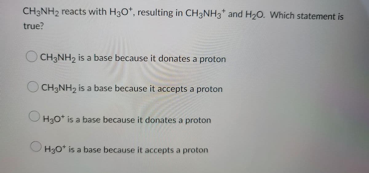 +
CH3NH2 reacts with H3O+, resulting in CH3NH3 and H₂O. Which statement is
true?
CH3NH2 is a base because it donates a proton
CH3NH₂ is a base because it accepts a proton
O
H3O+ is a base because it donates a proton
H3O+ is a base because it accepts a proton
