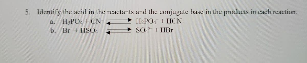 5. Identify the acid in the reactants and the conjugate base in the products in each reaction.
a. H3PO4CN
H₂PO4 + HCN
SO4+HBr
b. Br + HSO4
