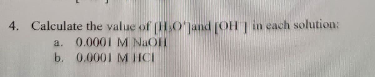 4. Calculate the value of [H3O*]and [OH] in each solution:
a. 0.0001 M NaOH
b.
0.0001 M HCI