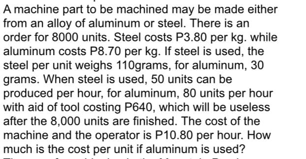 A machine part to be machined may be made either
from an alloy of aluminum or steel. There is an
order for 8000 units. Steel costs P3.80 per kg. while
aluminum costs P8.70 per kg. If steel is used, the
steel per unit weighs 110grams, for aluminum, 30
grams. When steel is used, 50 units can be
produced per hour, for aluminum, 80 units per hour
with aid of tool costing P640, which will be useless
after the 8,000 units are finished. The cost of the
machine and the operator is P10.80 per hour. How
much is the cost per unit if aluminum is used?

