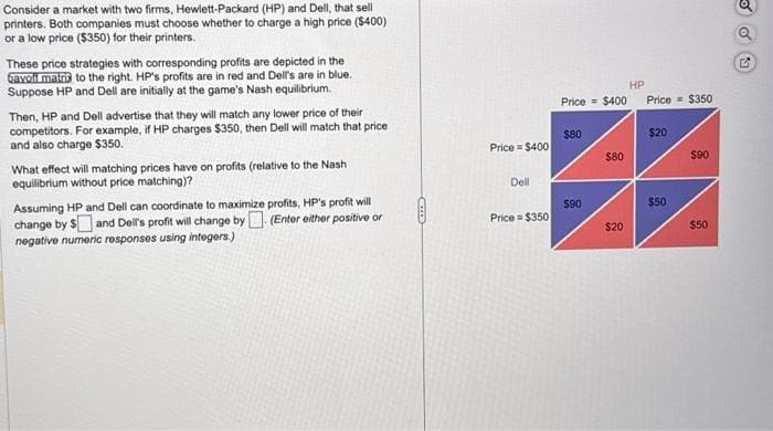 Consider a market with two firms, Hewlett-Packard (HP) and Dell, that sell
printers. Both companies must choose whether to charge a high price ($400)
or a low price ($350) for their printers.
These price strategies with corresponding profits are depicted in the
bavoli matris to the right. HP's profits are in red and Dell's are in blue.
Suppose HP and Dell are initially at the game's Nash equilibrium.
Then, HP and Dell advertise that they will match any lower price of their
competitors. For example, if HP charges $350, then Dell will match that price
and also charge $350.
What effect will matching prices have on profits (relative to the Nash
equilibrium without price matching)?
Assuming HP and Dell can coordinate to maximize profits, HP's profit will
change by $ and Dell's profit will change by (Enter either positive or
negative numeric responses using integers.)
Price $400
Dell
Price $350
HP
Price = $400 Price $350
$80
$90
$80
$20
$20
$50
$90
$50
G