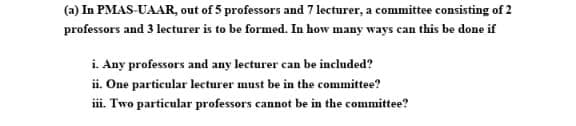 (a) In PMAS-UAAR, out of 5 professors and 7 lecturer, a committee consisting of 2
professors and 3 lecturer is to be formed. In how many ways can this be done if
i. Any professors and any lecturer can be included?
ii. One particular lecturer must be in the committee?
iii. Two particular professors cannot be in the committee?
