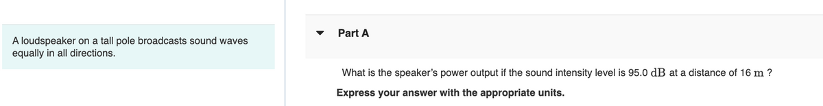 A loudspeaker on a tall pole broadcasts sound waves
equally in all directions.
Part A
What is the speaker's power output if the sound intensity level is 95.0 dB at a distance of 16 m ?
Express your answer with the appropriate units.