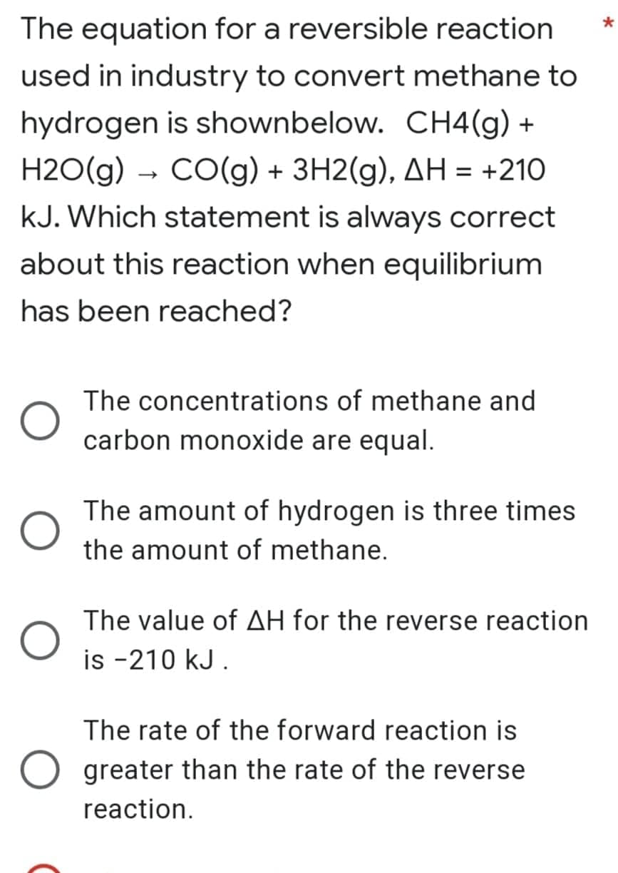 The equation for a reversible reaction
used in industry to convert methane to
hydrogen is shownbelow. CH4(g) +
H2O(g) → CO(g) + 3H2(g), AH = +210
kJ. Which statement is always correct
about this reaction when equilibrium
has been reached?
The concentrations of methane and
carbon monoxide are equal.
The amount of hydrogen is three times
the amount of methane.
The value of AH for the reverse reaction
is -210 kJ.
The rate of the forward reaction is
greater than the rate of the reverse
reaction.
