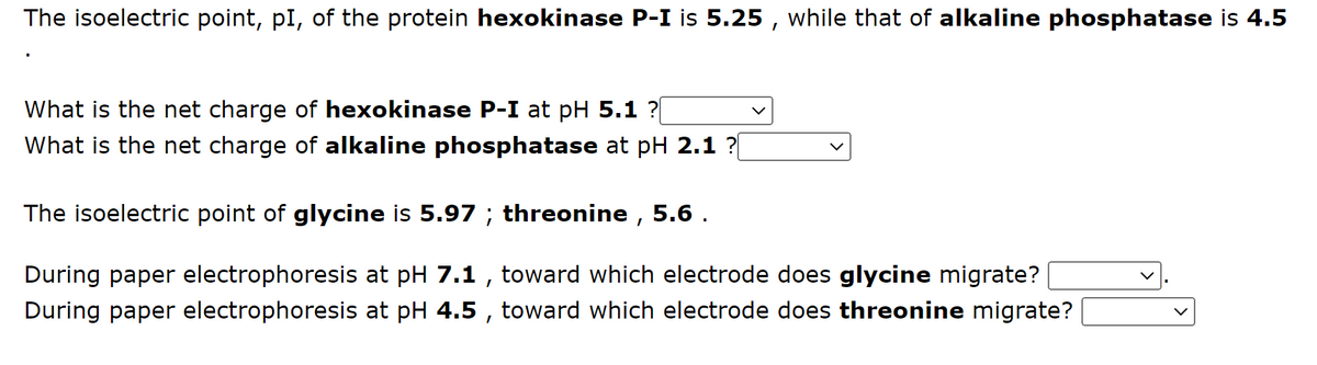 The isoelectric point, pI, of the protein hexokinase P-I is 5.25, while that of alkaline phosphatase is 4.5
What is the net charge of hexokinase P-I at pH 5.1 ?|
What is the net charge of alkaline phosphatase at pH 2.1 ?[
The isoelectric point of glycine is 5.97 ; threonine, 5.6.
During paper electrophoresis at pH 7.1, toward which electrode does glycine migrate?
During paper electrophoresis at pH 4.5, toward which electrode does threonine migrate?
