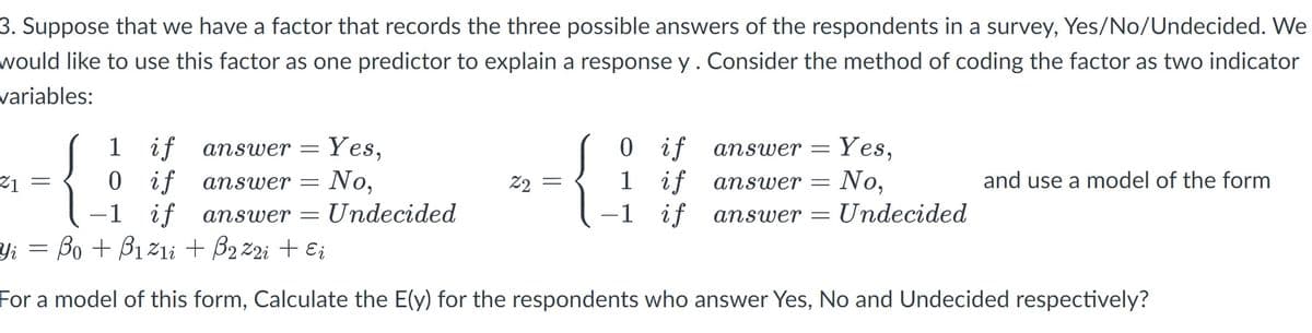 3. Suppose that we have a factor that records the three possible answers of the respondents in a survey, Yes/No/Undecided. We
would like to use this factor as one predictor to explain a response y . Consider the method of coding the factor as two indicator
variables:
21
=
1 if answer =
0 if
answer
-1 if answer = Undecided
=
Yes,
No,
22
=
0
if
1
if
-1 if
Yes,
answer =
answer = No,
answer = Undecided
and use a model of the form
Yi = Bo + B₁z1i + B₂ Z2i + Ei
For a model of this form, Calculate the E(y) for the respondents who answer Yes, No and Undecided respectively?