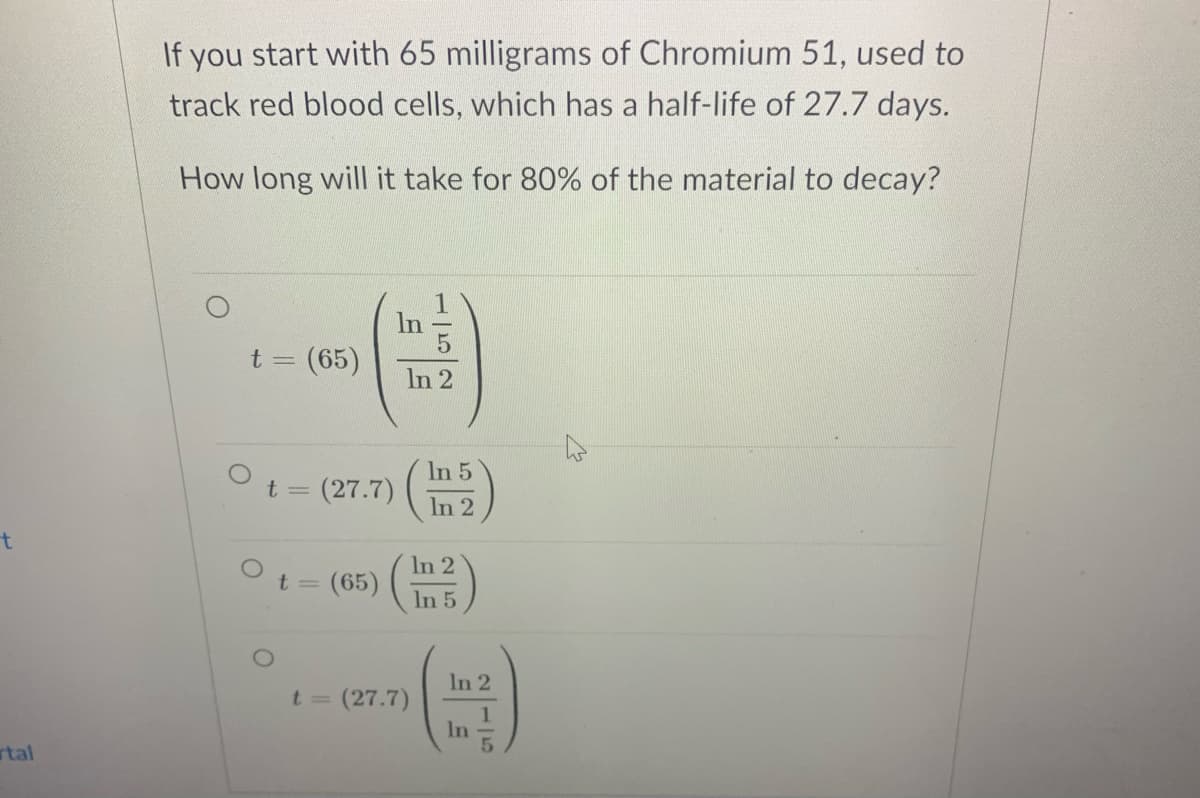 If you start with 65 milligrams of Chromium 51, used to
track red blood cells, which has a half-life of 27.7 days.
How long will it take for 80% of the material to decay?
In
t =D
(65)
In 2
In 5
Ot = (27.7)
In 2
t
Ot = (65) ( in5)
In 2
t 3=
In 2
= (27.7)
In
rtal
