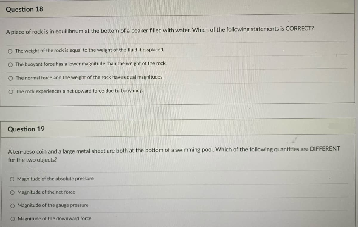 Question 18
A piece of rock is in equilibrium at the bottom of a beaker filled with water. Which of the following statements is CORRECT?
O The weight of the rock is equal to the weight of the fluid it displaced.
O The buoyant force has a lower magnitude than the weight of the rock.
O The normal force and the weight of the rock have equal magnitudes.
O The rock experiences a net upward force due to buoyancy.
Question 19
A ten-peso coin and a large metal sheet are both at the bottom of a swimming pool. Which of the following quantities are DIFFERENT
for the two objects?
O Magnitude of the absolute pressure
O Magnitude of the net force
O Magnitude of the gauge pressure
O Magnitude of the downward force
