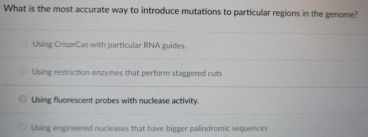 What is the most accurate way to introduce mutations to particular regions in the genome?
Using CrisprCas with particular RNA guides.
Using restriction enzymes that perform staggered cuts
Using fluorescent probes with nuclease activity.
Using engineered nucleases that have bigger palindromic sequences